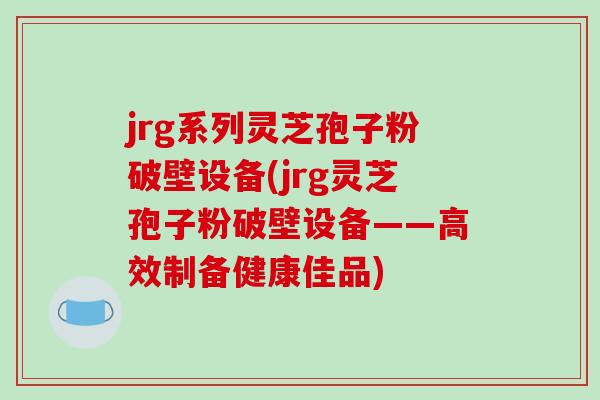 jrg系列灵芝孢子粉破壁设备(jrg灵芝孢子粉破壁设备——高效制备健康佳品)