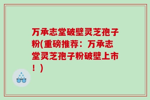 万承志堂破壁灵芝孢子粉(重磅推荐：万承志堂灵芝孢子粉破壁上市！)