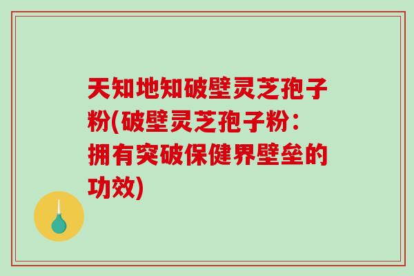 天知地知破壁灵芝孢子粉(破壁灵芝孢子粉：拥有突破保健界壁垒的功效)