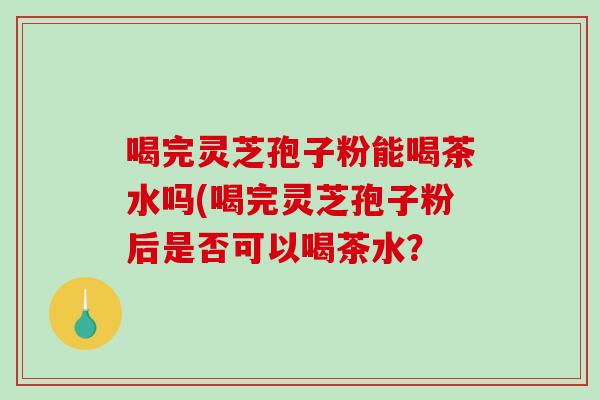 喝完灵芝孢子粉能喝茶水吗(喝完灵芝孢子粉后是否可以喝茶水？