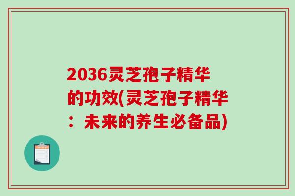 2036灵芝孢子精华的功效(灵芝孢子精华：未来的养生必备品)