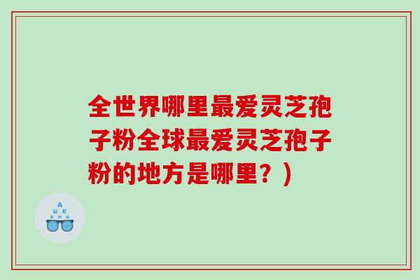 全世界哪里最爱灵芝孢子粉全球最爱灵芝孢子粉的地方是哪里？)
