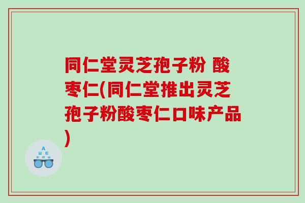 同仁堂灵芝孢子粉 酸枣仁(同仁堂推出灵芝孢子粉酸枣仁口味产品)