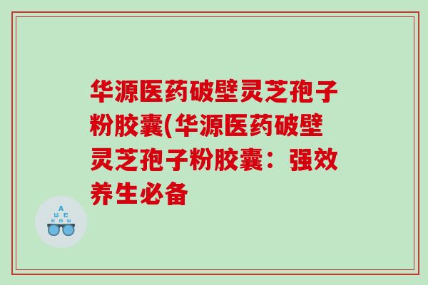 华源医药破壁灵芝孢子粉胶囊(华源医药破壁灵芝孢子粉胶囊：强效养生必备