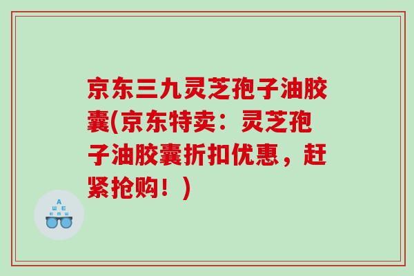 京东三九灵芝孢子油胶囊(京东特卖:灵芝孢子油胶囊折扣优惠,赶紧抢购!) 京东三九灵芝孢子油胶囊(京东特卖:灵芝孢子油胶囊折扣优惠,赶紧抢购!)