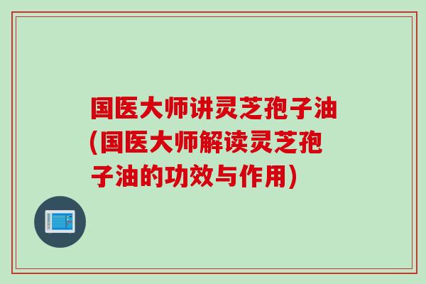 国医大师讲灵芝孢子油(国医大师解读灵芝孢子油的功效与作用)