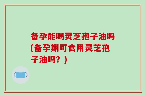 备孕能喝灵芝孢子油吗(备孕期可食用灵芝孢子油吗？)
