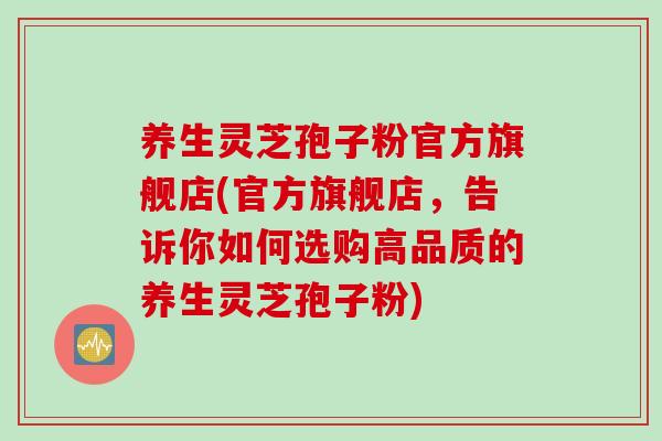 养生灵芝孢子粉官方旗舰店(官方旗舰店，告诉你如何选购高品质的养生灵芝孢子粉)