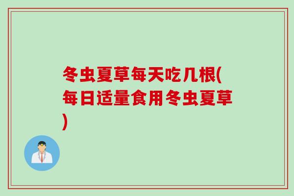 冬虫夏草每天吃几根(每日适量食用冬虫夏草)