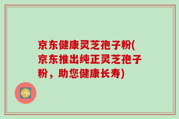 京东健康灵芝孢子粉(京东推出纯正灵芝孢子粉，助您健康长寿)