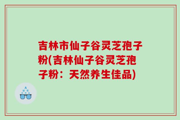 吉林市仙子谷灵芝孢子粉(吉林仙子谷灵芝孢子粉：天然养生佳品)
