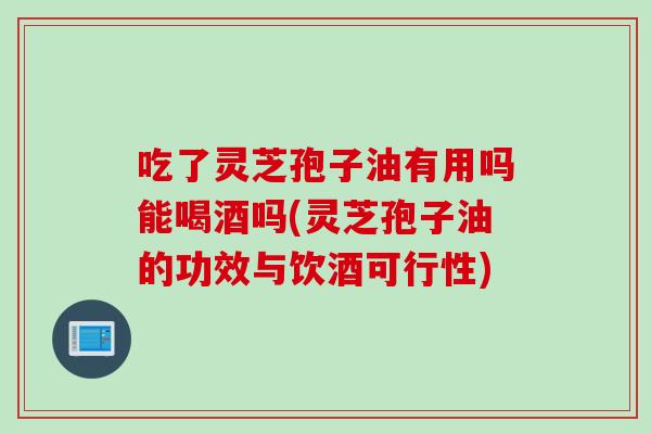 吃了灵芝孢子油有用吗能喝酒吗(灵芝孢子油的功效与饮酒可行性)