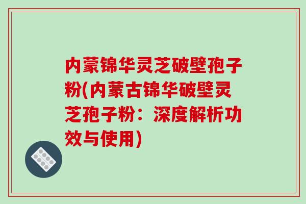 内蒙锦华灵芝破壁孢子粉(内蒙古锦华破壁灵芝孢子粉：深度解析功效与使用)