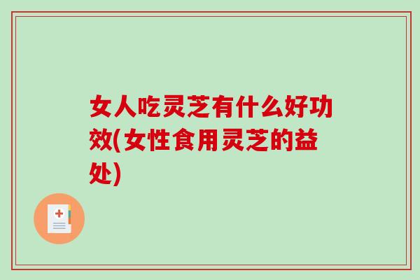 女人吃灵芝有什么好功效(女性食用灵芝的益处)