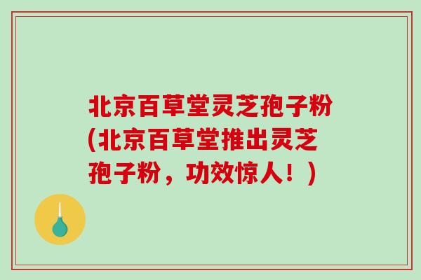 北京百草堂灵芝孢子粉(北京百草堂推出灵芝孢子粉，功效惊人！)