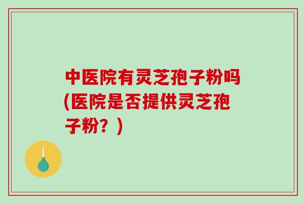 中医院有灵芝孢子粉吗(医院是否提供灵芝孢子粉？)