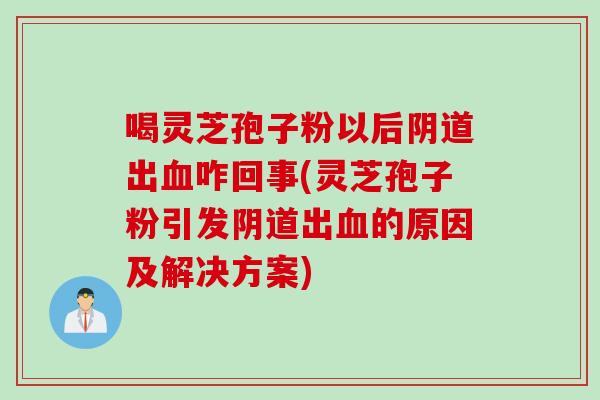 喝灵芝孢子粉以后阴道出血咋回事(灵芝孢子粉引发阴道出血的原因及解决方案)