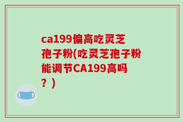 ca199偏高吃灵芝孢子粉(吃灵芝孢子粉能调节CA199高吗？)