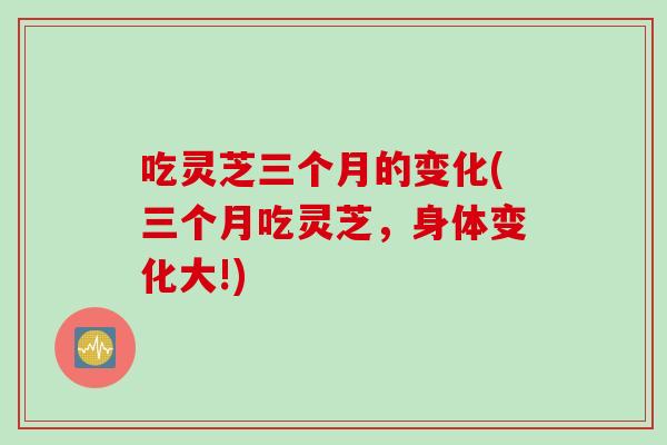 吃灵芝三个月的变化(三个月吃灵芝，身体变化大!)