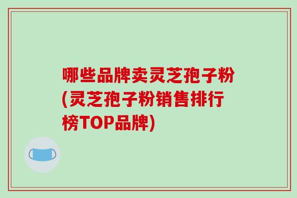 哪些品牌卖灵芝孢子粉(灵芝孢子粉销售排行榜TOP品牌) 哪些品牌卖灵芝孢子粉(灵芝孢子粉销售排行榜TOP品牌)