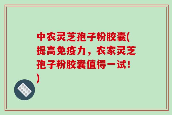中农灵芝孢子粉胶囊(提高免疫力，农家灵芝孢子粉胶囊值得一试！)