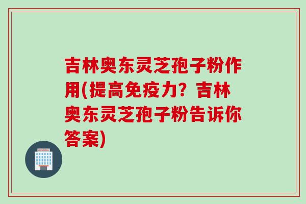 吉林奥东灵芝孢子粉作用(提高免疫力？吉林奥东灵芝孢子粉告诉你答案)