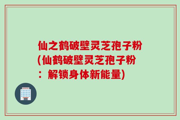 仙之鹤破壁灵芝孢子粉(仙鹤破壁灵芝孢子粉：解锁身体新能量)