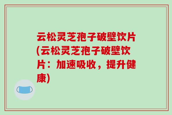 云松灵芝孢子破壁饮片(云松灵芝孢子破壁饮片：加速吸收，提升健康)