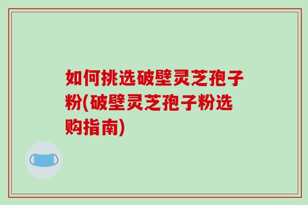如何挑选破壁灵芝孢子粉(破壁灵芝孢子粉选购指南)
