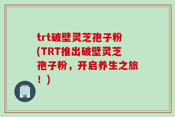 trt破壁灵芝孢子粉(TRT推出破壁灵芝孢子粉，开启养生之旅！)