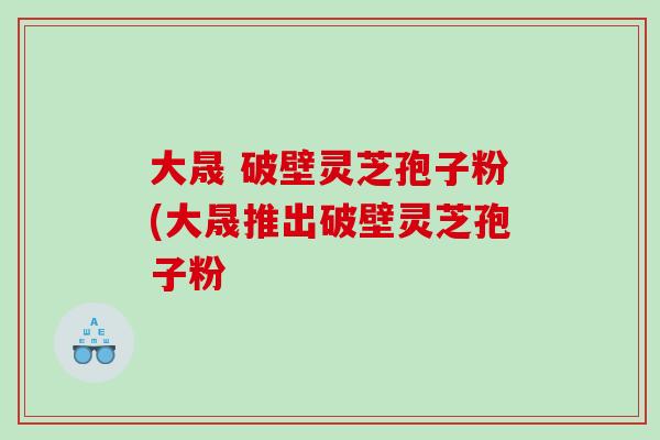 大晟 破壁灵芝孢子粉(大晟推出破壁灵芝孢子粉