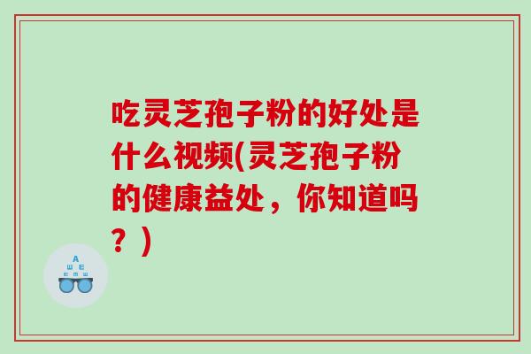 吃灵芝孢子粉的好处是什么视频(灵芝孢子粉的健康益处，你知道吗？)