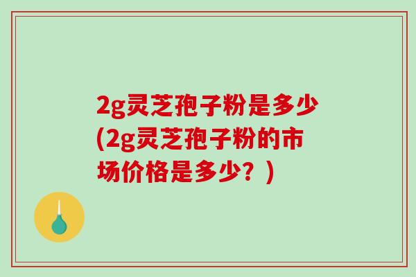 2g灵芝孢子粉是多少(2g灵芝孢子粉的市场价格是多少？)