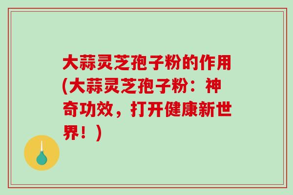 大蒜灵芝孢子粉的作用(大蒜灵芝孢子粉：神奇功效，打开健康新世界！)