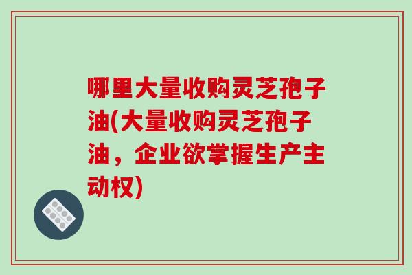 哪里大量收购灵芝孢子油(大量收购灵芝孢子油，企业欲掌握生产主动权)