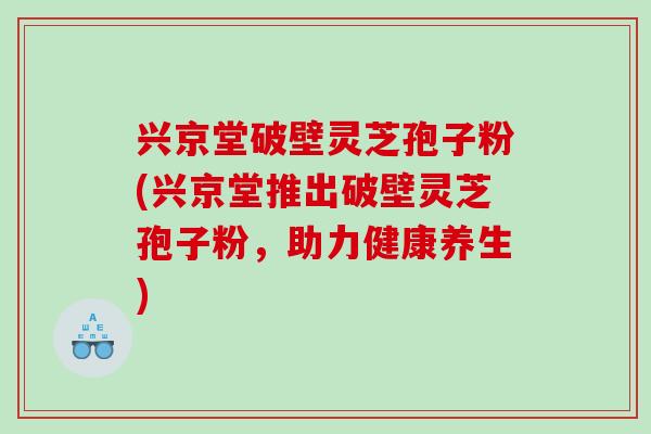 兴京堂破壁灵芝孢子粉(兴京堂推出破壁灵芝孢子粉，助力健康养生)