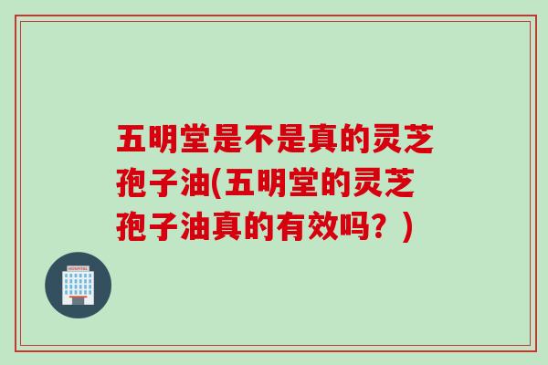五明堂是不是真的灵芝孢子油(五明堂的灵芝孢子油真的有效吗？)
