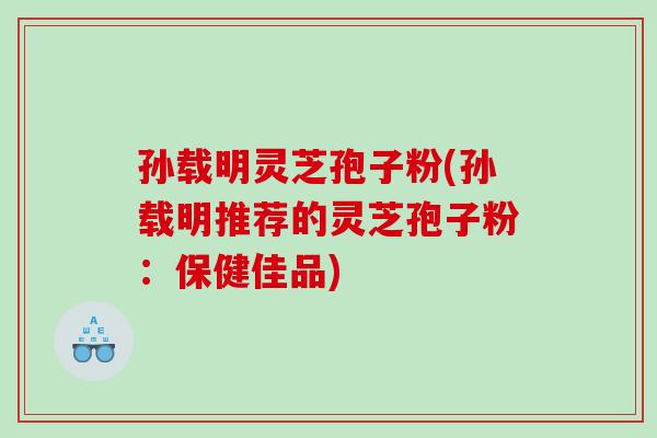 孙载明灵芝孢子粉(孙载明推荐的灵芝孢子粉：保健佳品)