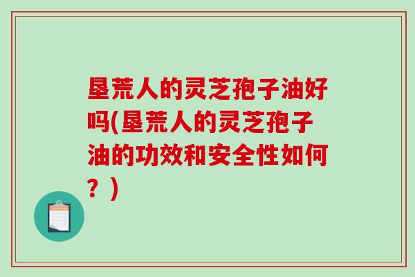 垦荒人的灵芝孢子油好吗(垦荒人的灵芝孢子油的功效和安全性如何？)