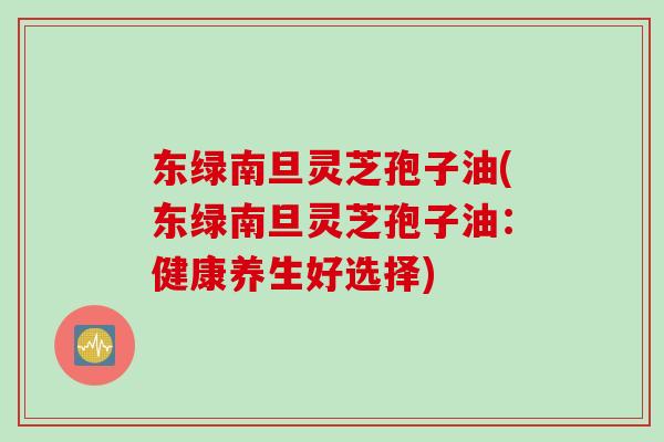 东绿南旦灵芝孢子油(东绿南旦灵芝孢子油:健康养生好选择) 东绿南旦灵芝孢子油(东绿南旦灵芝孢子油:健康养生好选择)