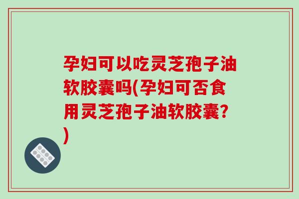 孕妇可以吃灵芝孢子油软胶囊吗(孕妇可否食用灵芝孢子油软胶囊？)