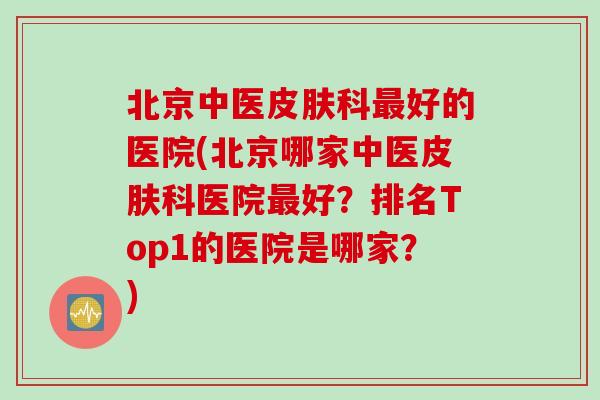 北京中医皮肤科最好的医院(北京哪家中医皮肤科医院最好？排名Top1的医院是哪家？)