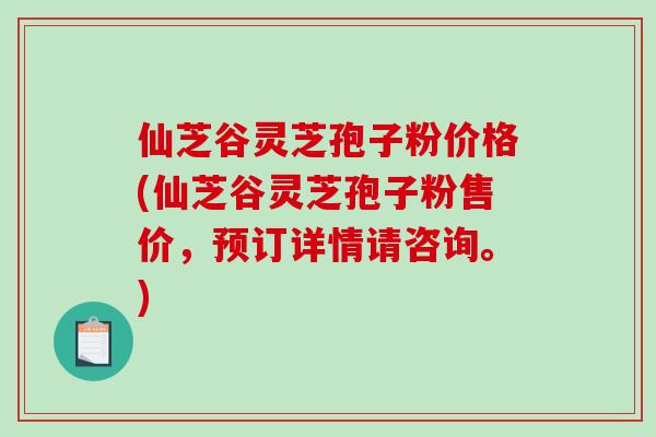 仙芝谷灵芝孢子粉价格(仙芝谷灵芝孢子粉售价，预订详情请咨询。)