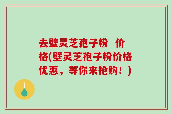 去壁灵芝孢子粉  价格(壁灵芝孢子粉价格优惠，等你来抢购！)
