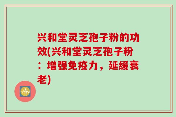 兴和堂灵芝孢子粉的功效(兴和堂灵芝孢子粉：增强免疫力，延缓衰老)