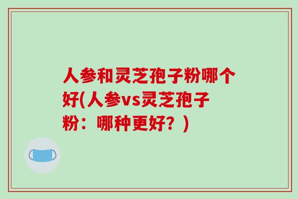 人参和灵芝孢子粉哪个好(人参vs灵芝孢子粉：哪种更好？)
