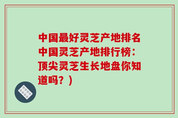 中国最好灵芝产地排名中国灵芝产地排行榜：顶尖灵芝生长地盘你知道吗？)