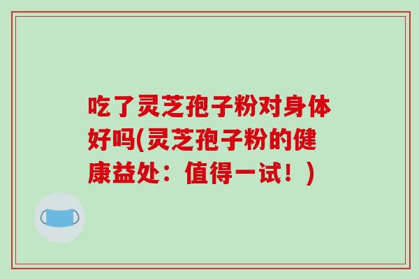 吃了灵芝孢子粉对身体好吗(灵芝孢子粉的健康益处：值得一试！)