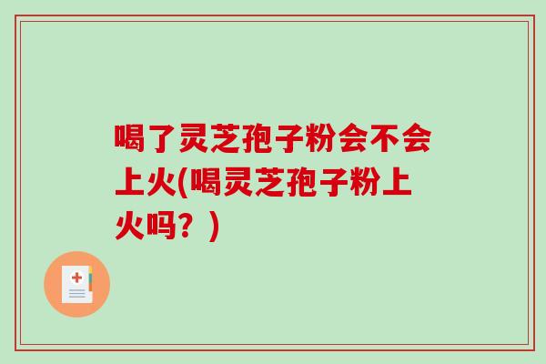 喝了灵芝孢子粉会不会上火(喝灵芝孢子粉上火吗？)