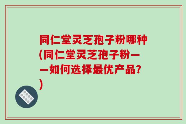 同仁堂灵芝孢子粉哪种(同仁堂灵芝孢子粉——如何选择最优产品？)